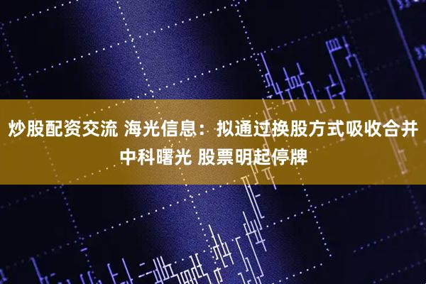 炒股配资交流 海光信息：拟通过换股方式吸收合并中科曙光 股票明起停牌