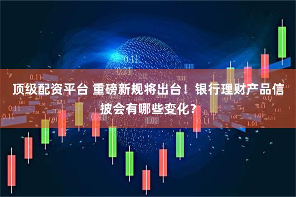 顶级配资平台 重磅新规将出台！银行理财产品信披会有哪些变化？