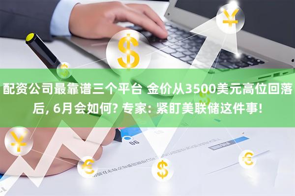 配资公司最靠谱三个平台 金价从3500美元高位回落后, 6月会如何? 专家: 紧盯美联储这件事!