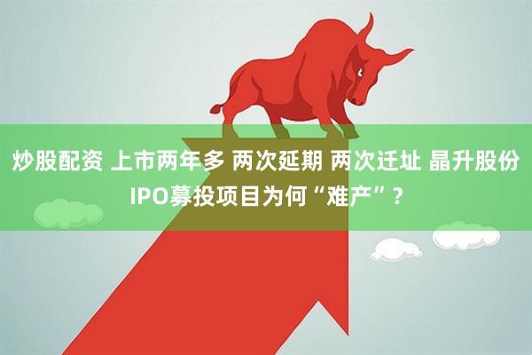 炒股配资 上市两年多 两次延期 两次迁址 晶升股份IPO募投项目为何“难产”？