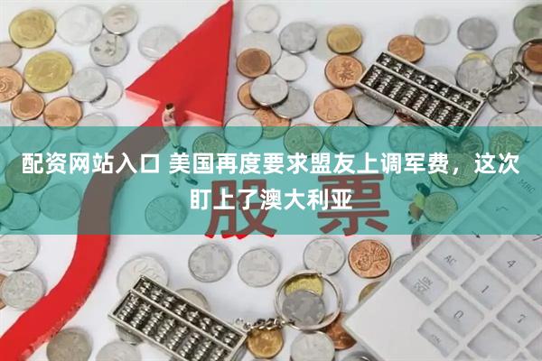 配资网站入口 美国再度要求盟友上调军费，这次盯上了澳大利亚