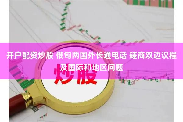 开户配资炒股 俄匈两国外长通电话 磋商双边议程及国际和地区问题