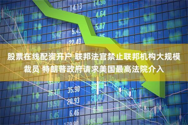股票在线配资开户 联邦法官禁止联邦机构大规模裁员 特朗普政府请求美国最高法院介入