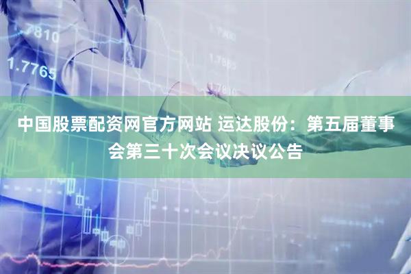 中国股票配资网官方网站 运达股份：第五届董事会第三十次会议决议公告