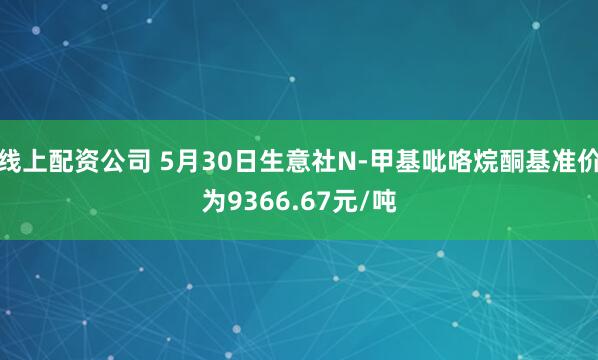 线上配资公司 5月30日生意社N-甲基吡咯烷酮基准价为9366.67元/吨