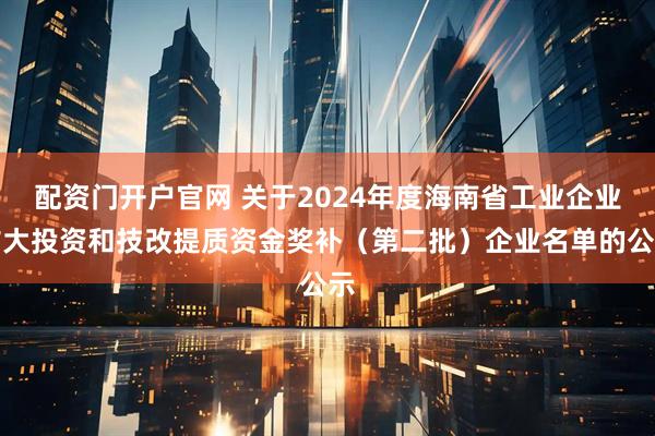 配资门开户官网 关于2024年度海南省工业企业扩大投资和技改提质资金奖补（第二批）企业名单的公示