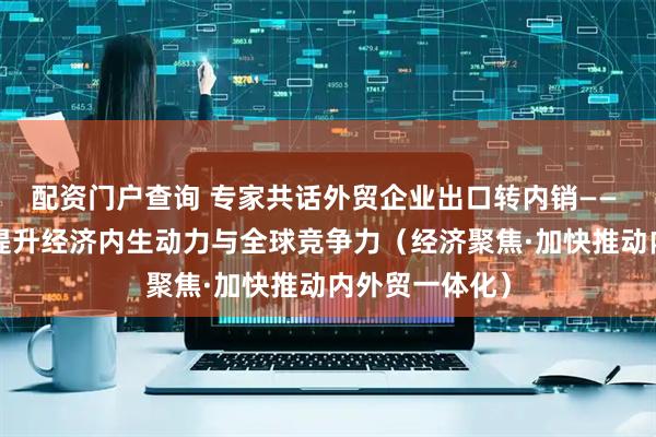 配资门户查询 专家共话外贸企业出口转内销—— “内外兼修”提升经济内生动力与全球竞争力（经济聚焦·加快推动内外贸一体化）