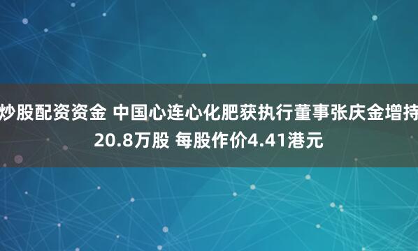 炒股配资资金 中国心连心化肥获执行董事张庆金增持20.8万股 每股作价4.41港元