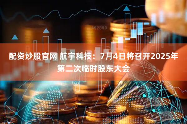 配资炒股官网 航宇科技：7月4日将召开2025年第二次临时股东大会