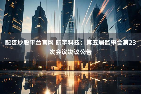 配资炒股平台官网 航宇科技：第五届监事会第23次会议决议公告
