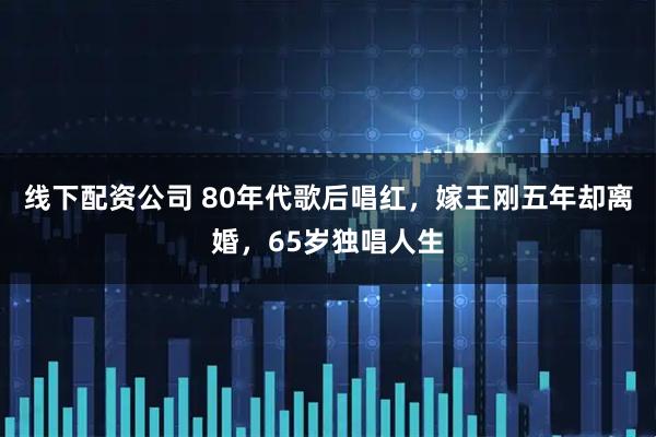 线下配资公司 80年代歌后唱红，嫁王刚五年却离婚，65岁独唱人生