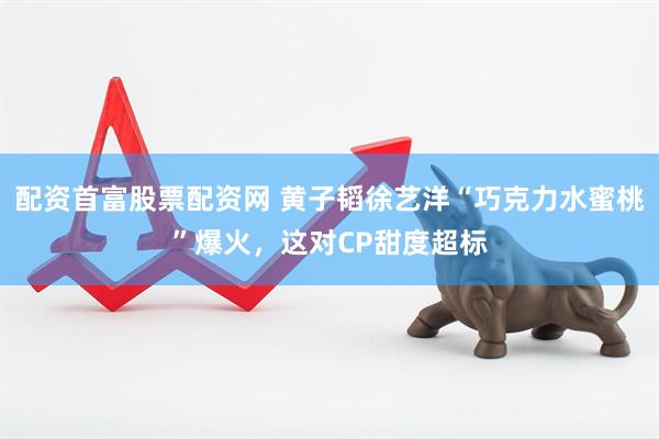 配资首富股票配资网 黄子韬徐艺洋“巧克力水蜜桃”爆火，这对CP甜度超标