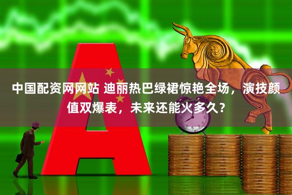 中国配资网网站 迪丽热巴绿裙惊艳全场，演技颜值双爆表，未来还能火多久？