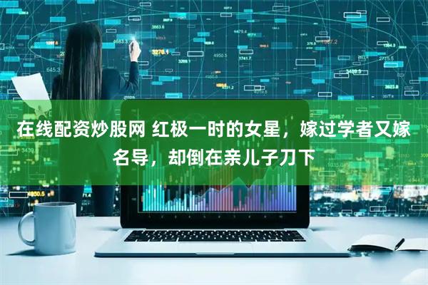 在线配资炒股网 红极一时的女星，嫁过学者又嫁名导，却倒在亲儿子刀下