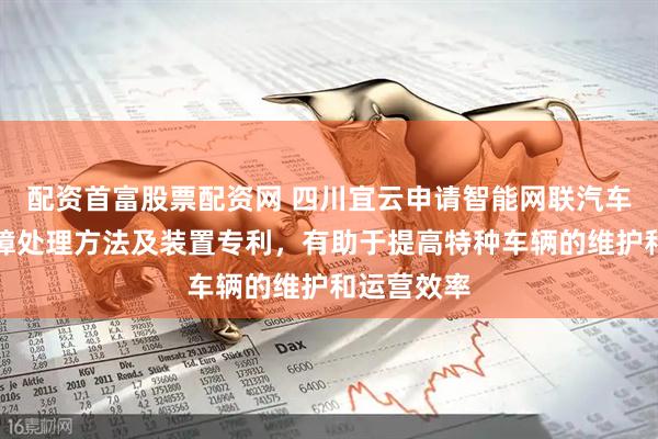 配资首富股票配资网 四川宜云申请智能网联汽车云平台故障处理方法及装置专利，有助于提高特种车辆的维护和运营效率