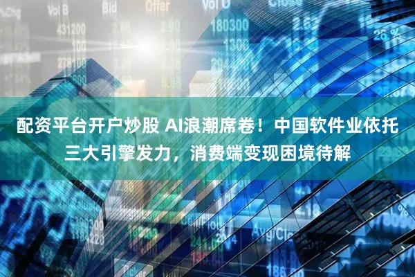 配资平台开户炒股 AI浪潮席卷！中国软件业依托三大引擎发力，消费端变现困境待解