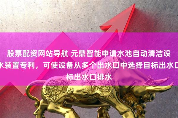 股票配资网站导航 元鼎智能申请水池自动清洁设备喷水装置专利，可使设备从多个出水口中选择目标出水口排水