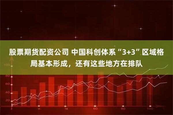股票期货配资公司 中国科创体系“3+3”区域格局基本形成，还有这些地方在排队